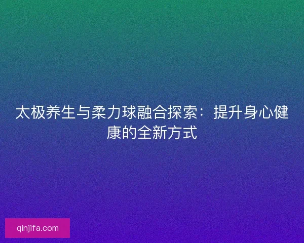 太极养生与柔力球融合探索：提升身心健康的全新方式