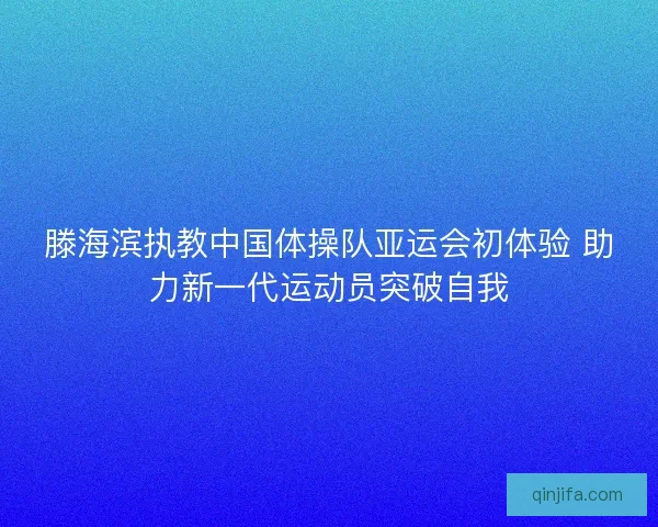 滕海滨执教中国体操队亚运会初体验 助力新一代运动员突破自我