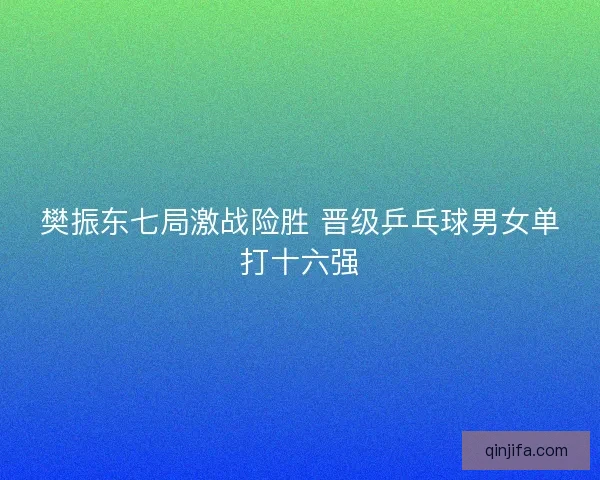 樊振东七局激战险胜 晋级乒乓球男女单打十六强 樊振东七局激战险胜 晋级乒乓球男女单打十六强