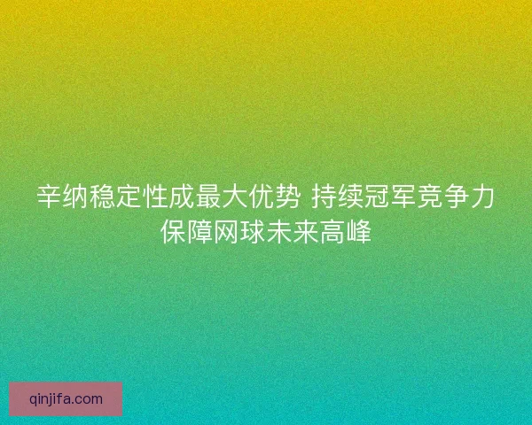 辛纳稳定性成最大优势 持续冠军竞争力保障网球未来高峰