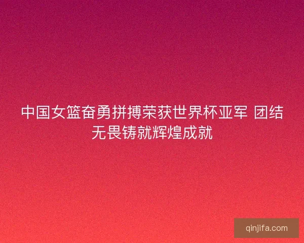 中国女篮奋勇拼搏荣获世界杯亚军 团结无畏铸就辉煌成就
