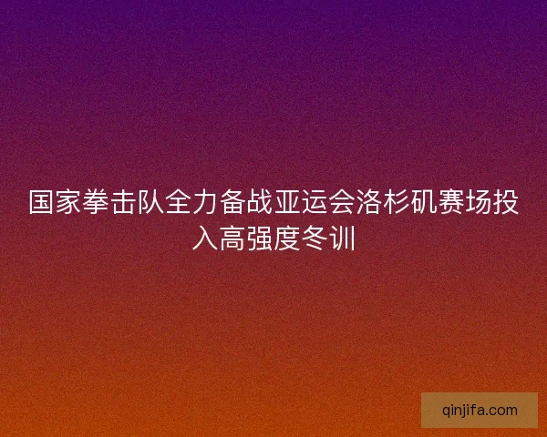 国家拳击队全力备战亚运会洛杉矶赛场投入高强度冬训