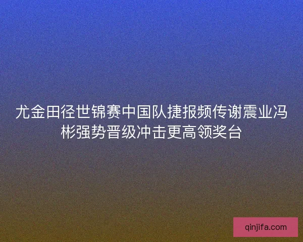 尤金田径世锦赛中国队捷报频传谢震业冯彬强势晋级冲击更高领奖台
