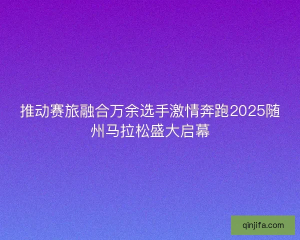 推动赛旅融合万余选手激情奔跑2025随州马拉松盛大启幕