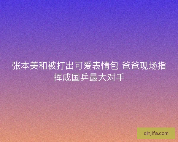 张本美和被打出可爱表情包 爸爸现场指挥成国乒最大对手