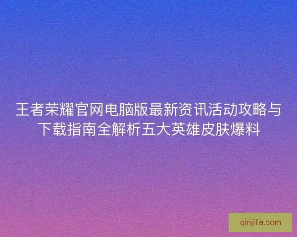 王者荣耀官网电脑版最新资讯活动攻略与下载指南全解析五大英雄皮肤爆料 王者荣耀官网电脑版最新资讯活动攻略与下载指南全解析五大英雄皮肤爆料