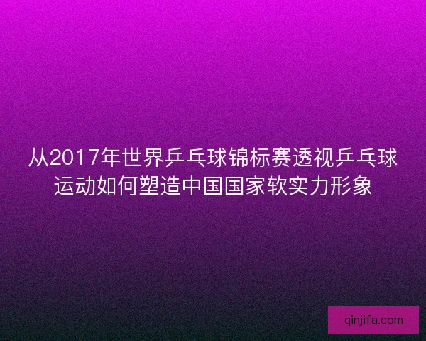 从2017年世界乒乓球锦标赛透视乒乓球运动如何塑造中国国家软实力形象 从2017年世界乒乓球锦标赛透视乒乓球运动如何塑造中国国家软实力形象