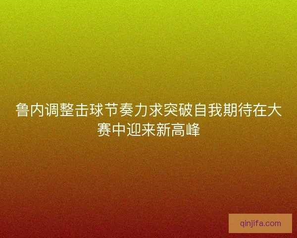 鲁内调整击球节奏力求突破自我期待在大赛中迎来新高峰