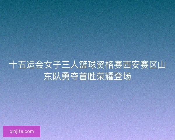 十五运会女子三人篮球资格赛西安赛区山东队勇夺首胜荣耀登场