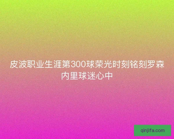 皮波职业生涯第300球荣光时刻铭刻罗森内里球迷心中