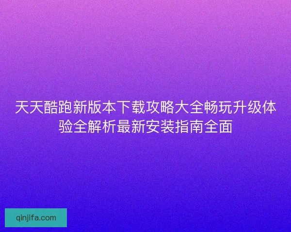 天天酷跑新版本下载攻略大全畅玩升级体验全解析最新安装指南全面 天天酷跑新版本下载攻略大全畅玩升级体验全解析最新安装指南全面